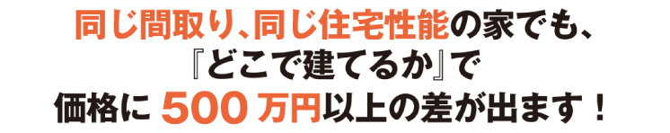 同じ間取り、同じ住宅性能の家でも、『どこで建てるか』で、価格に500万円以上の差が出ます！
