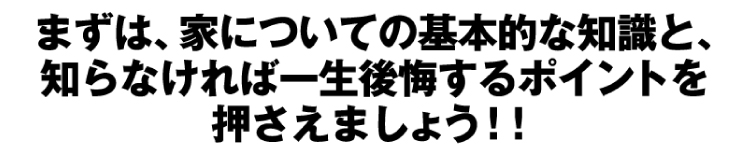 まずは、家についての基本的な知識と、知らなければ一生後悔するポイントを押さえましょう!!