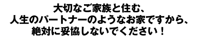 大切なご家族と住む、人生のパートナーのようなお家ですから、絶対に妥協しないでください!