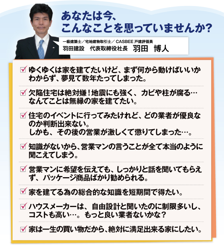 あなたは今、こんなことを思っていませんか?一級建築士/宅地建物取引士/CASBEE戸建評価員ゆくゆくは家を建てたいけど、まず何から動けばいいかわからず、夢見て数年たってしまった。欠陥住宅は絶対嫌!地震にも強く、カビや柱が腐る・・・なんてことは無禄の家を建てたい。住宅のイベントに行ってみたけれど、どの業者が優良なのか判断出来ない。しかも、その後の営業が激しくて懲りてしまった・・・。知識がないから、営業マンの言うことが全て本当のように聞こえてしまう。営業マンに希望を伝えても、しっかりと話し聞いてもらえず、バッケージ商品ばかり進められる。家を建てる為の総合的な知識を短期間で得たい。ハウスメーカーは、自由設計と聞いたのに制限多いし、コストも高い・・・。もっと良い業者ないかな?家は一生の買い物だから、絶対に満足出来る家にしたい。