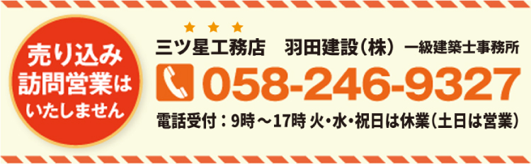 売り込み訪問営業はいたしません三ツ星工務店 羽田建設(株) 一級建築士事務所058-246-9327電話受付:9時~17時 火・水・祝日は休業(土日は営業)